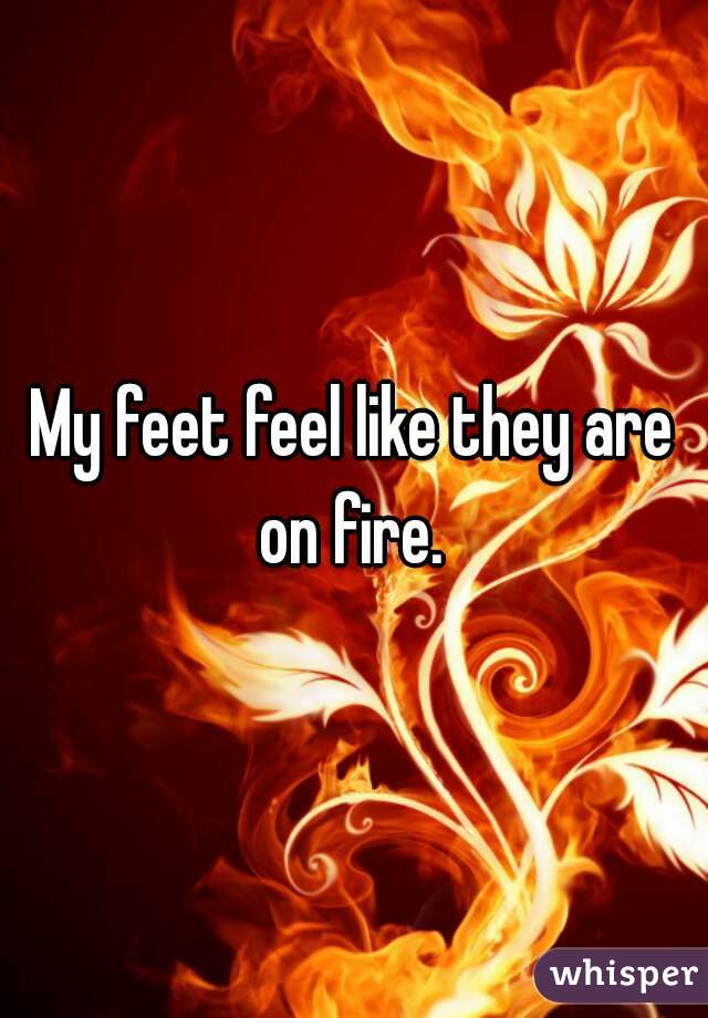 My feet feel like they are on fire. 