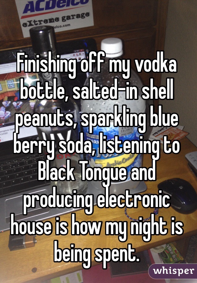 Finishing off my vodka bottle, salted-in shell peanuts, sparkling blue berry soda, listening to Black Tongue and producing electronic house is how my night is being spent.
