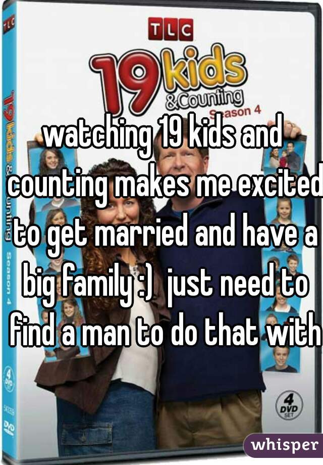 watching 19 kids and counting makes me excited to get married and have a big family :)  just need to find a man to do that with
