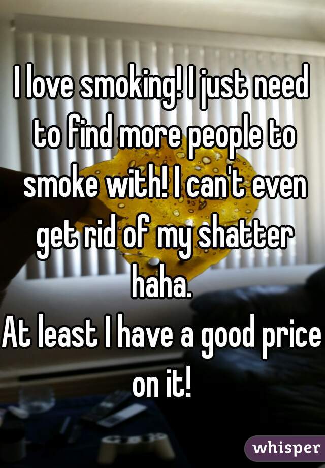 I love smoking! I just need to find more people to smoke with! I can't even get rid of my shatter haha. 

At least I have a good price on it! 