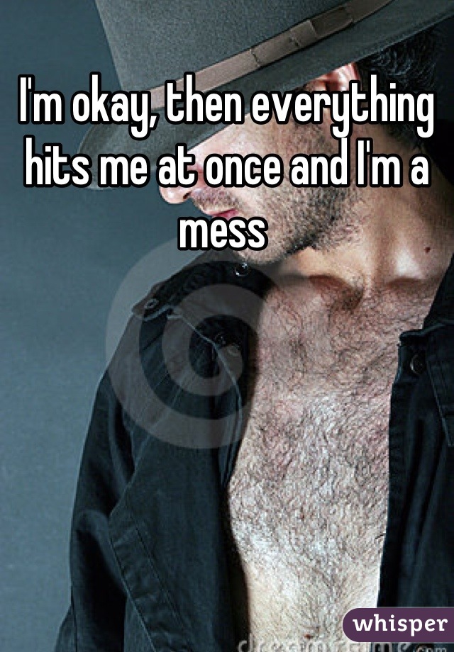 I'm okay, then everything hits me at once and I'm a mess 