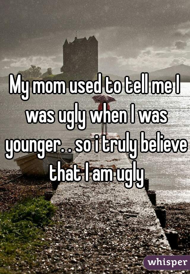 My mom used to tell me I was ugly when I was younger. . so i truly believe that I am ugly