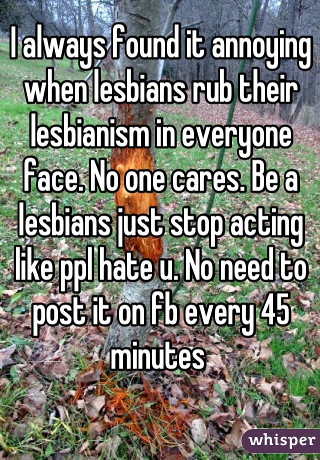 I always found it annoying when lesbians rub their lesbianism in everyone face. No one cares. Be a lesbians just stop acting like ppl hate u. No need to post it on fb every 45 minutes 