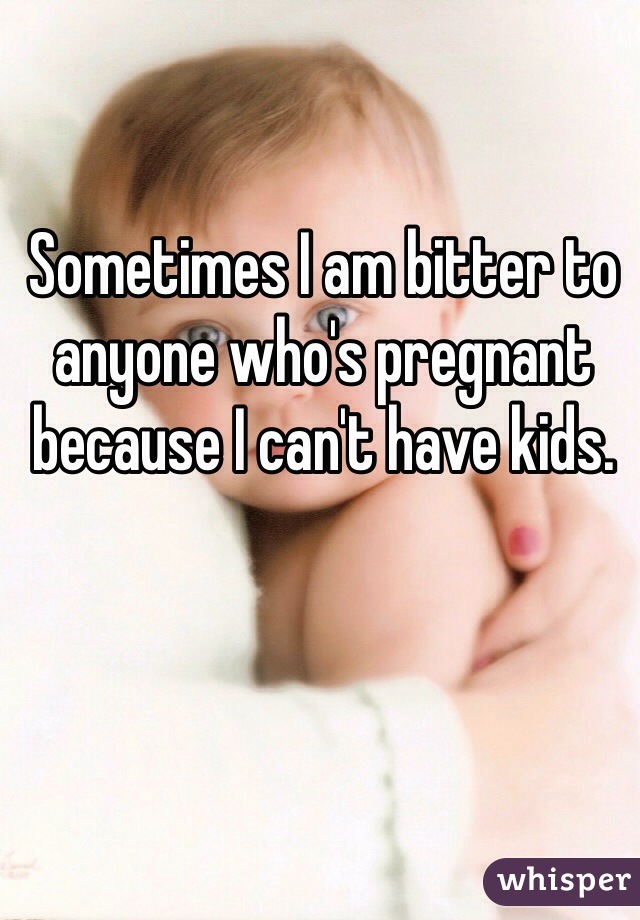 Sometimes I am bitter to anyone who's pregnant because I can't have kids. 