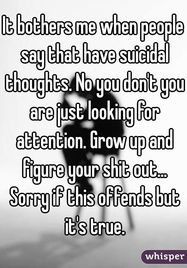 It bothers me when people say that have suicidal thoughts. No you don't you are just looking for attention. Grow up and figure your shit out... Sorry if this offends but it's true.