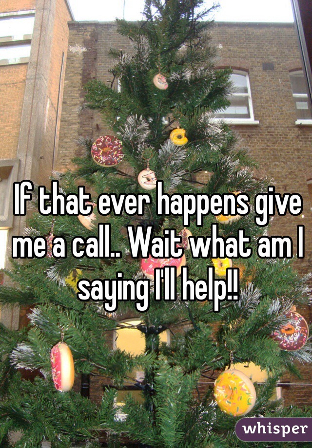 If that ever happens give me a call.. Wait what am I saying I'll help!!