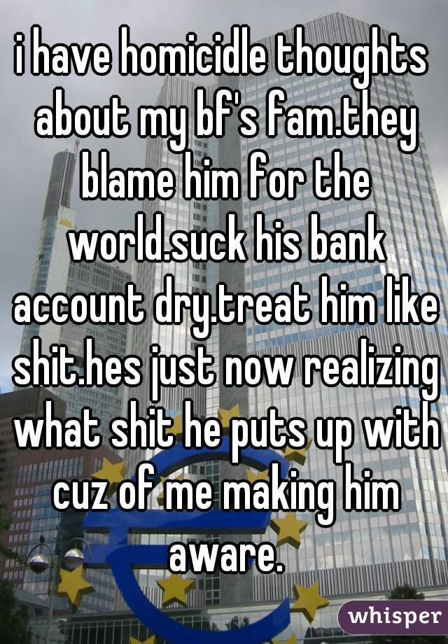 i have homicidle thoughts about my bf's fam.they blame him for the world.suck his bank account dry.treat him like shit.hes just now realizing what shit he puts up with cuz of me making him aware.