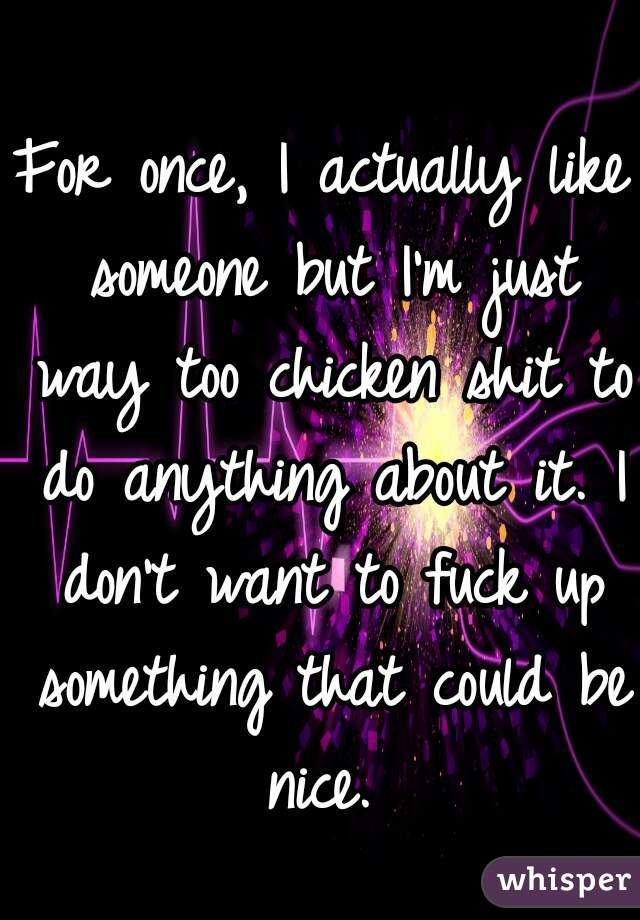 For once, I actually like someone but I'm just way too chicken shit to do anything about it. I don't want to fuck up something that could be nice. 