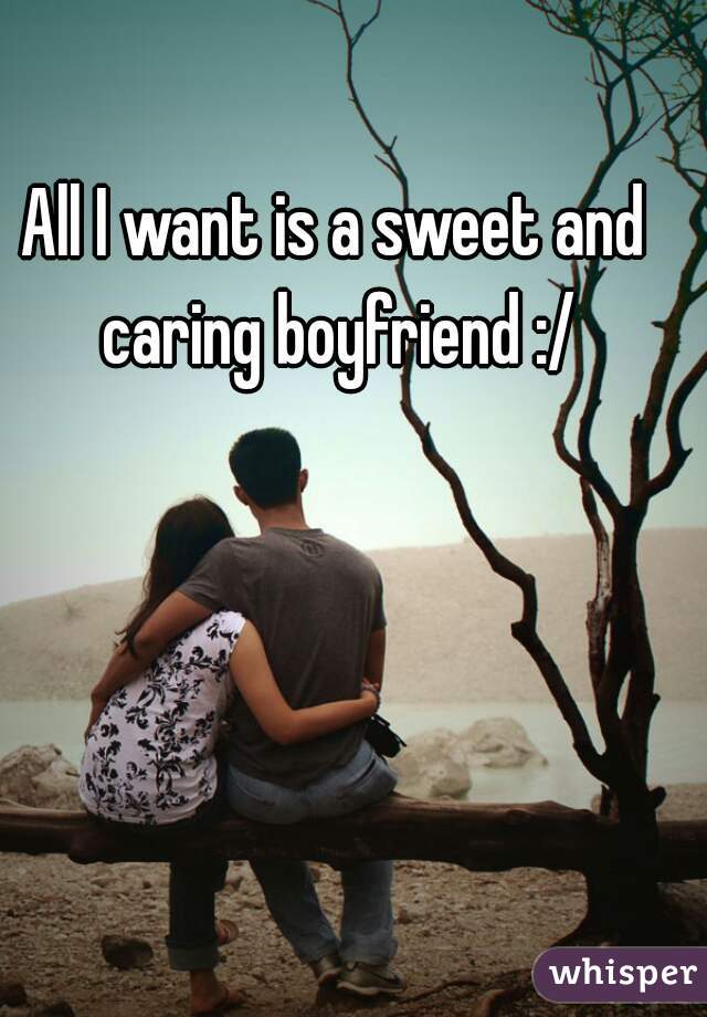 All I want is a sweet and caring boyfriend :/