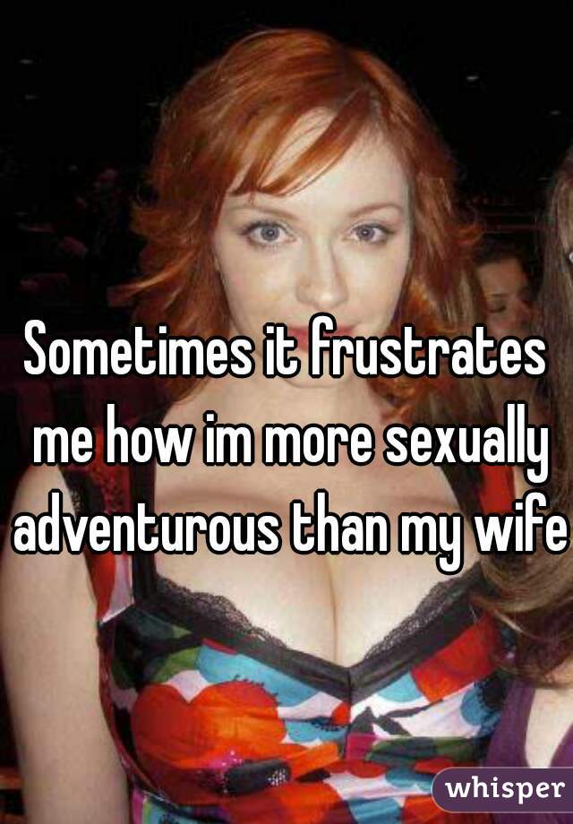 Sometimes it frustrates me how im more sexually adventurous than my wife