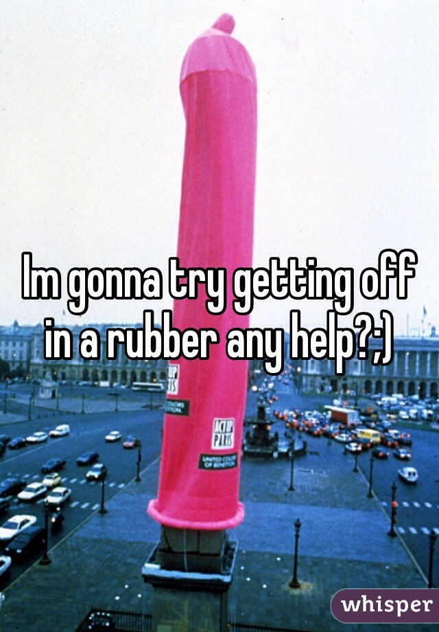 Im gonna try getting off in a rubber any help?;)