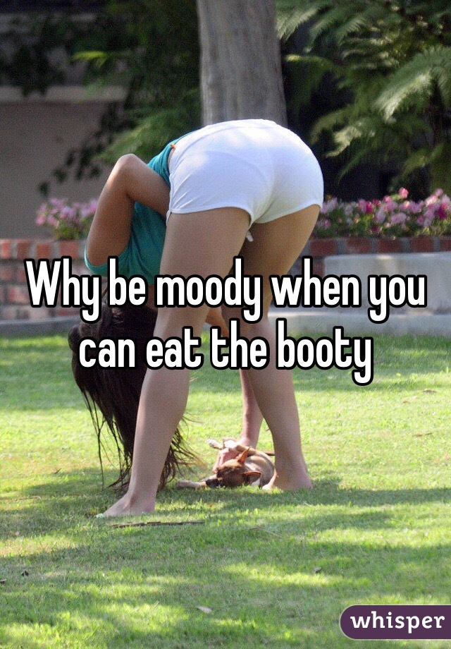 Why be moody when you can eat the booty