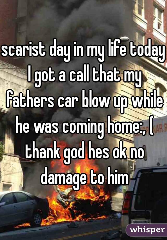scarist day in my life today I got a call that my fathers car blow up while he was coming home:, ( thank god hes ok no damage to him