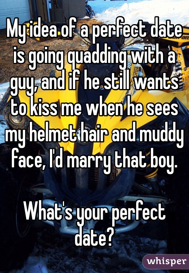 My idea of a perfect date is going quadding with a guy, and if he still wants to kiss me when he sees my helmet hair and muddy face, I'd marry that boy. 

What's your perfect date?