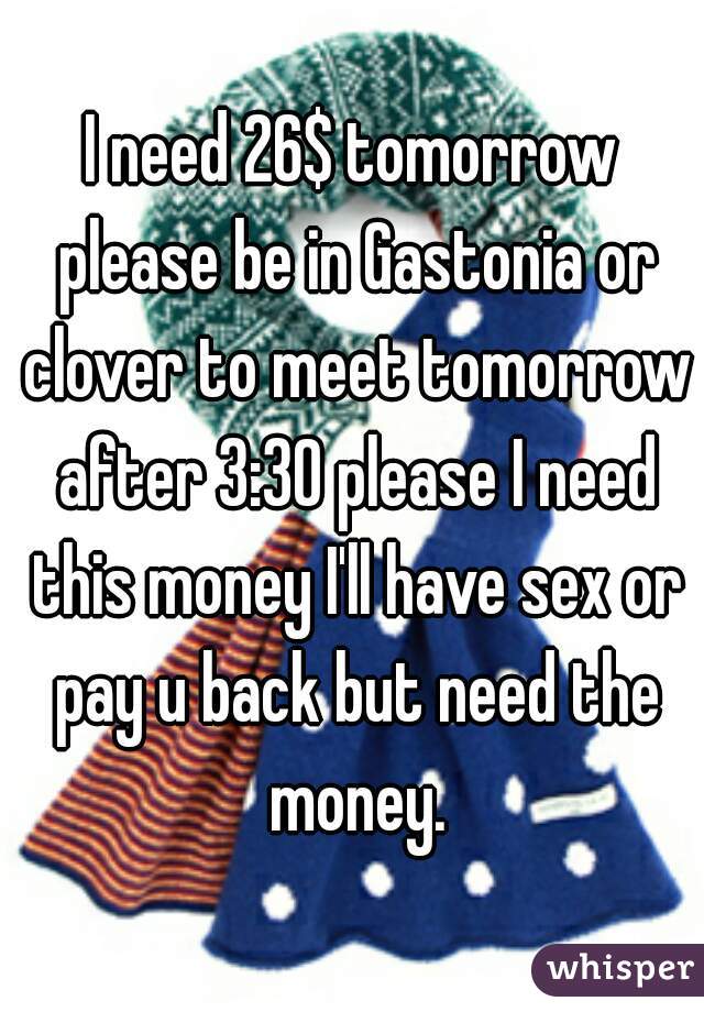I need 26$ tomorrow please be in Gastonia or clover to meet tomorrow after 3:30 please I need this money I'll have sex or pay u back but need the money.