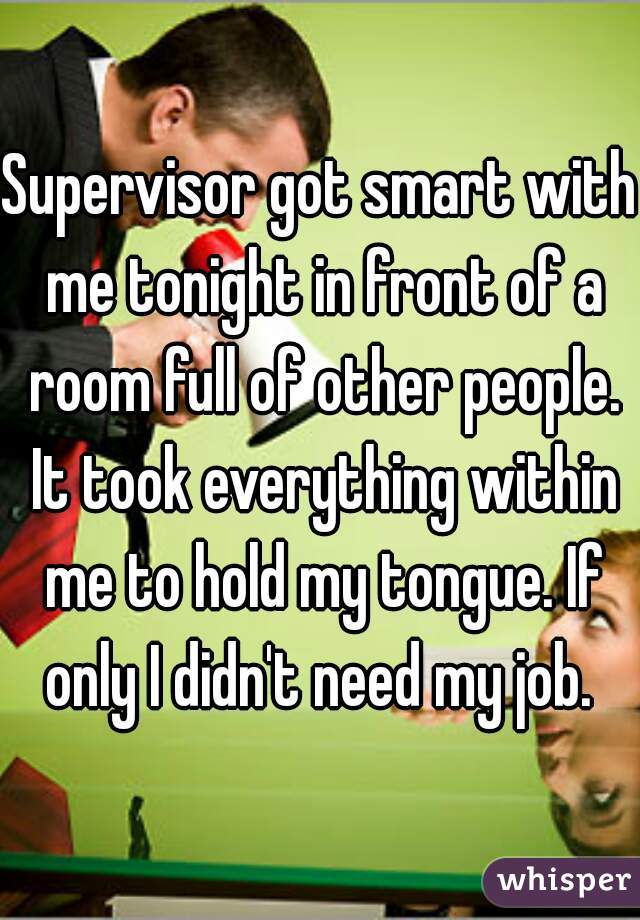 Supervisor got smart with me tonight in front of a room full of other people. It took everything within me to hold my tongue. If only I didn't need my job. 