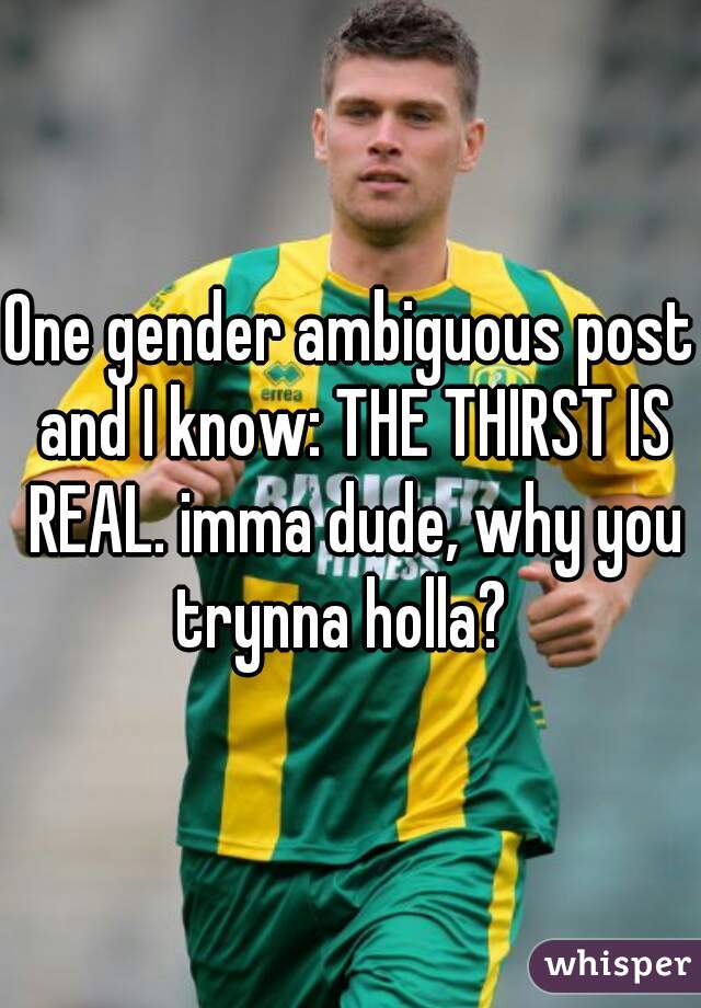 One gender ambiguous post and I know: THE THIRST IS REAL. imma dude, why you trynna holla?  