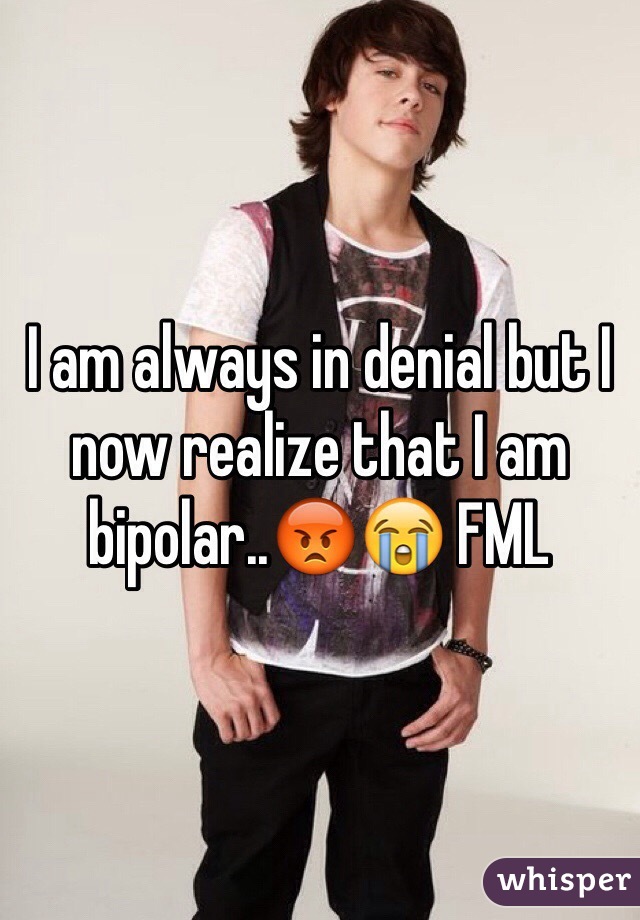 I am always in denial but I now realize that I am bipolar..😡😭 FML