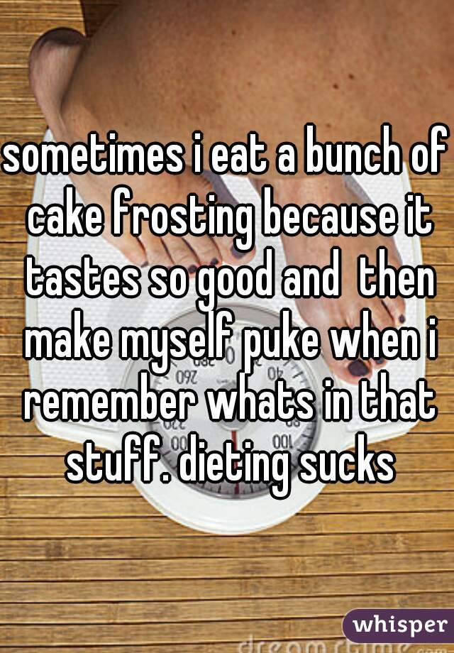 sometimes i eat a bunch of cake frosting because it tastes so good and  then make myself puke when i remember whats in that stuff. dieting sucks