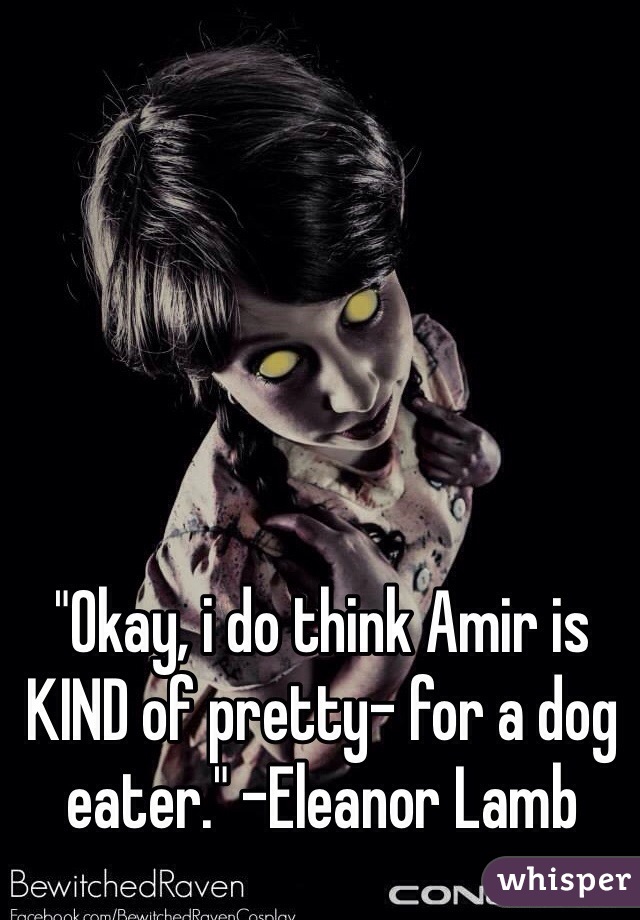 





"Okay, i do think Amir is KIND of pretty- for a dog eater." -Eleanor Lamb