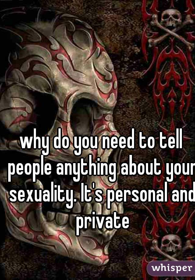why do you need to tell people anything about your sexuality. It's personal and private