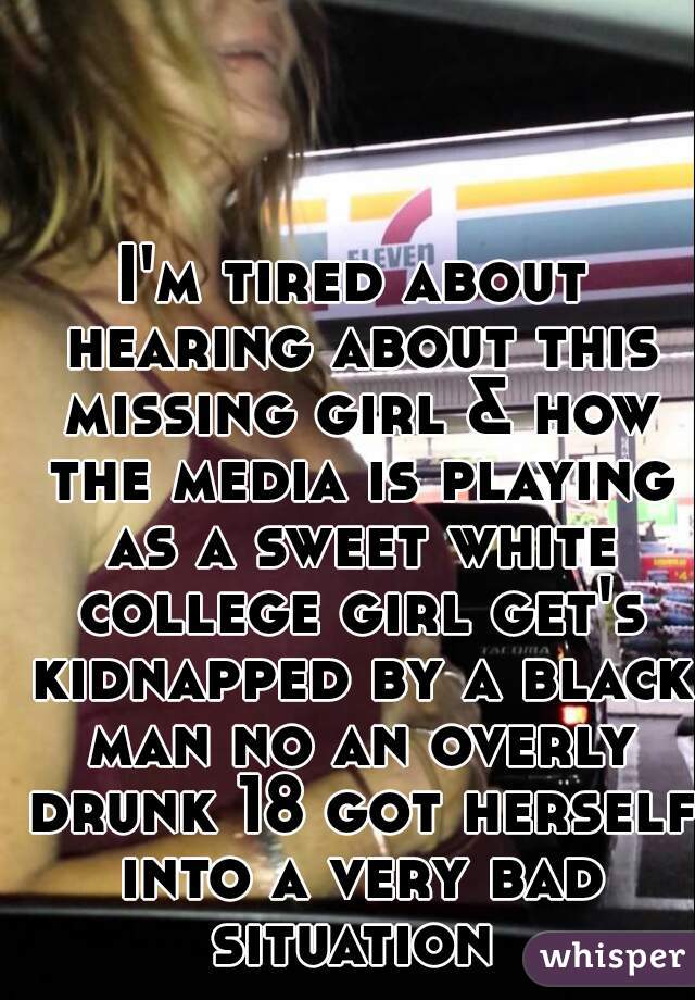 I'm tired about hearing about this missing girl & how the media is playing as a sweet white college girl get's kidnapped by a black man no an overly drunk 18 got herself into a very bad situation 