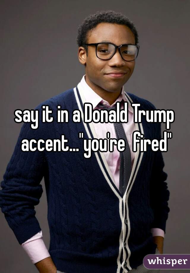 say it in a Donald Trump accent..."you're  fired"