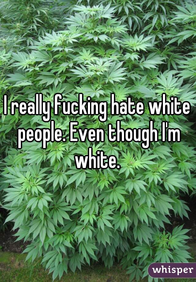 I really fucking hate white people. Even though I'm white. 