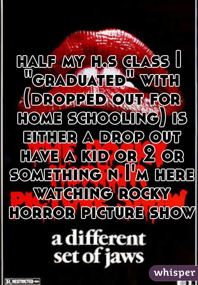 half my h.s class I "graduated" with (dropped out for home schooling) is either a drop out have a kid or 2 or something n I'm here watching rocky horror picture show 