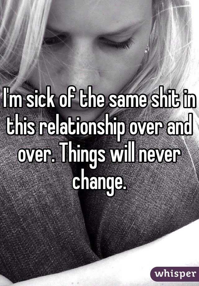 I'm sick of the same shit in this relationship over and over. Things will never change.