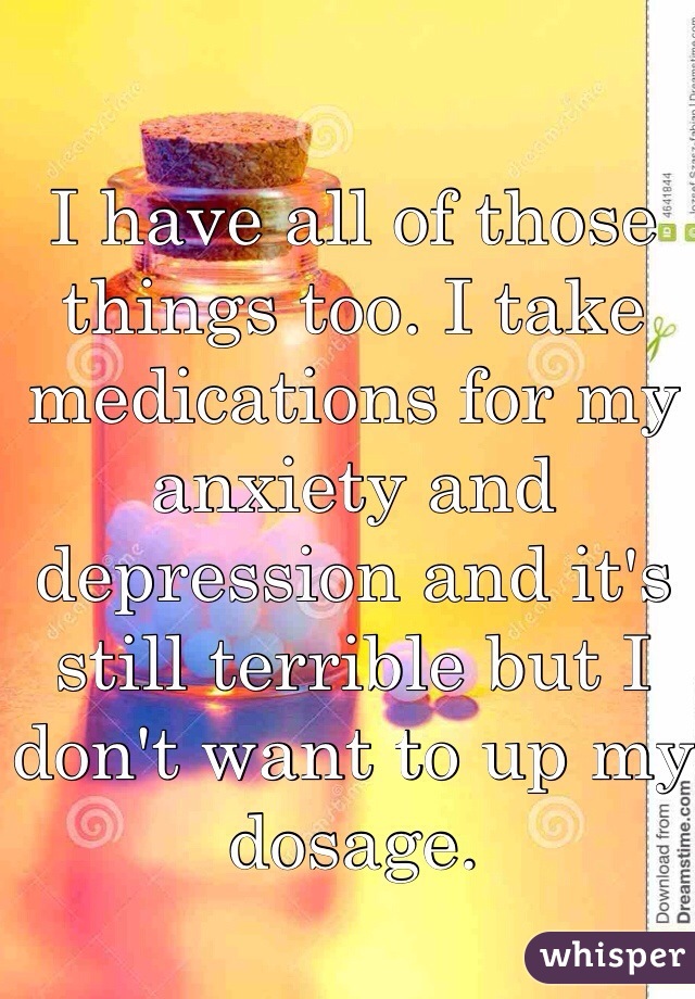 I have all of those things too. I take medications for my anxiety and depression and it's still terrible but I don't want to up my dosage. 