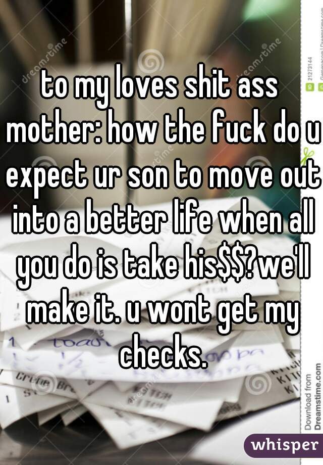 to my loves shit ass mother: how the fuck do u expect ur son to move out into a better life when all you do is take his$$?we'll make it. u wont get my checks.