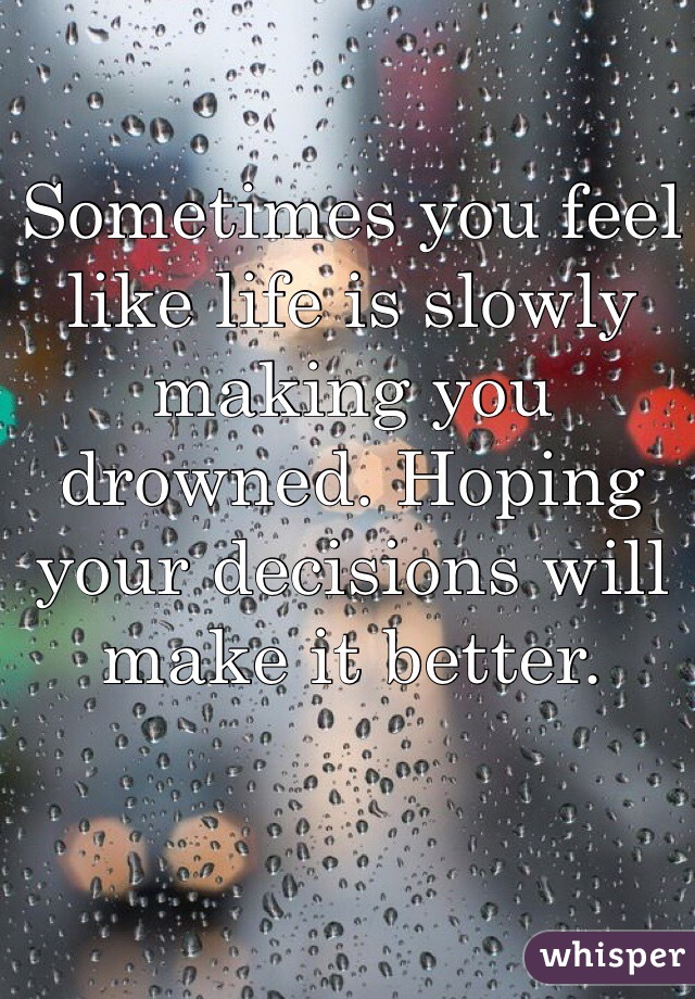 Sometimes you feel like life is slowly making you drowned. Hoping your decisions will make it better. 