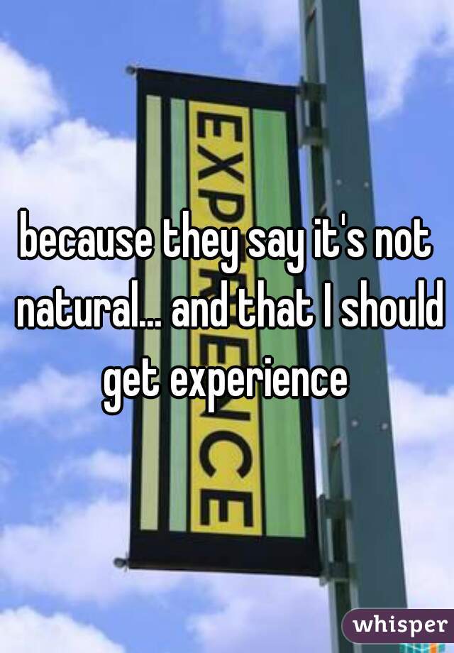 because they say it's not natural... and that I should get experience 