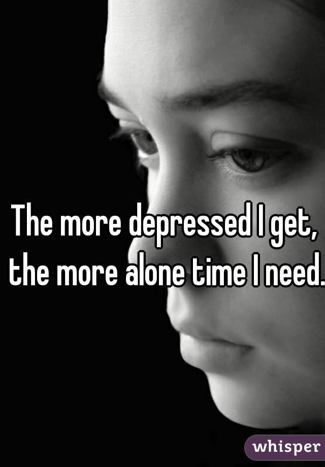The more depressed I get, the more alone time I need.  