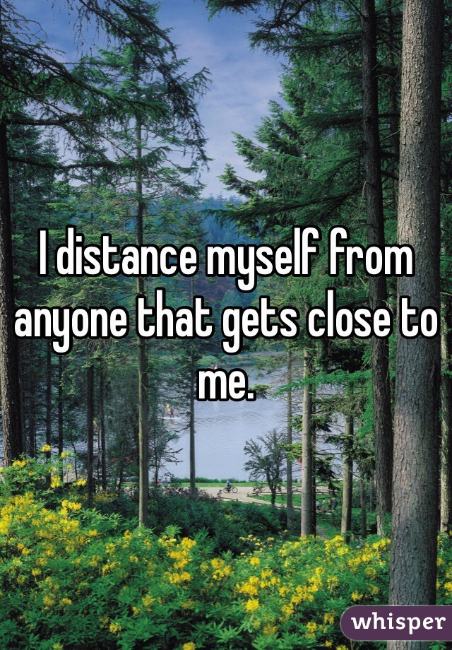 I distance myself from anyone that gets close to me.