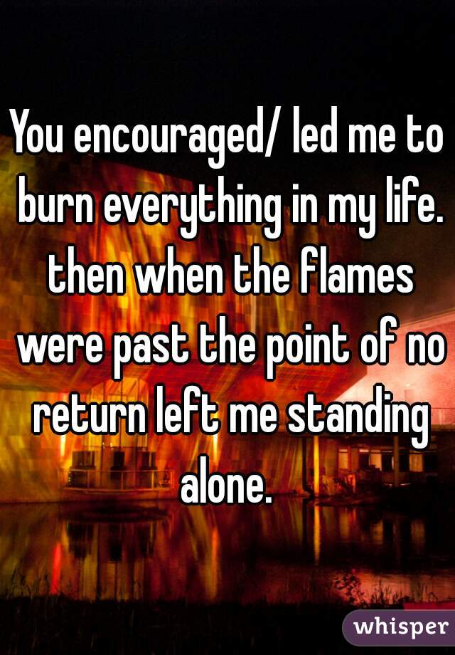 You encouraged/ led me to burn everything in my life. then when the flames were past the point of no return left me standing alone. 
