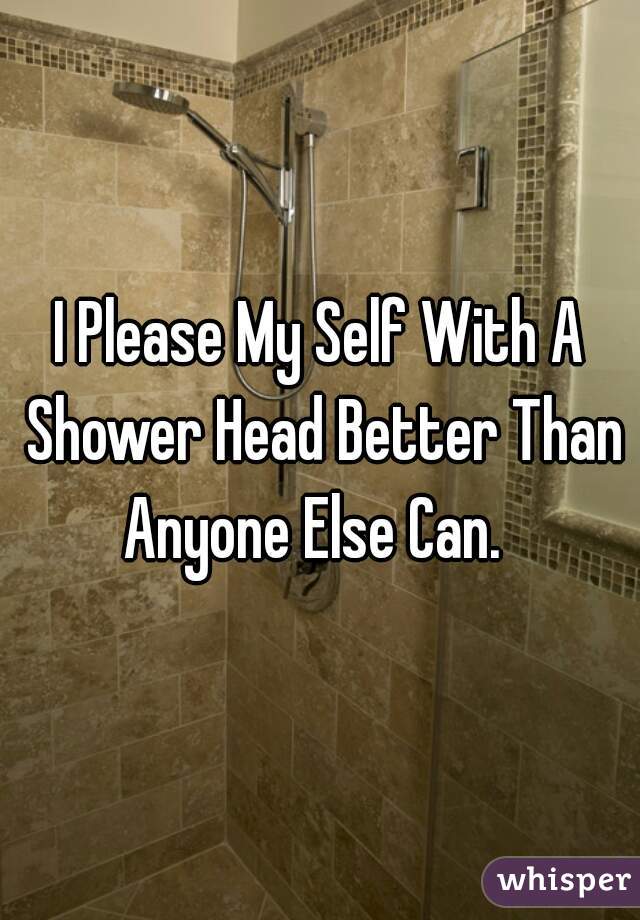 I Please My Self With A Shower Head Better Than Anyone Else Can.  