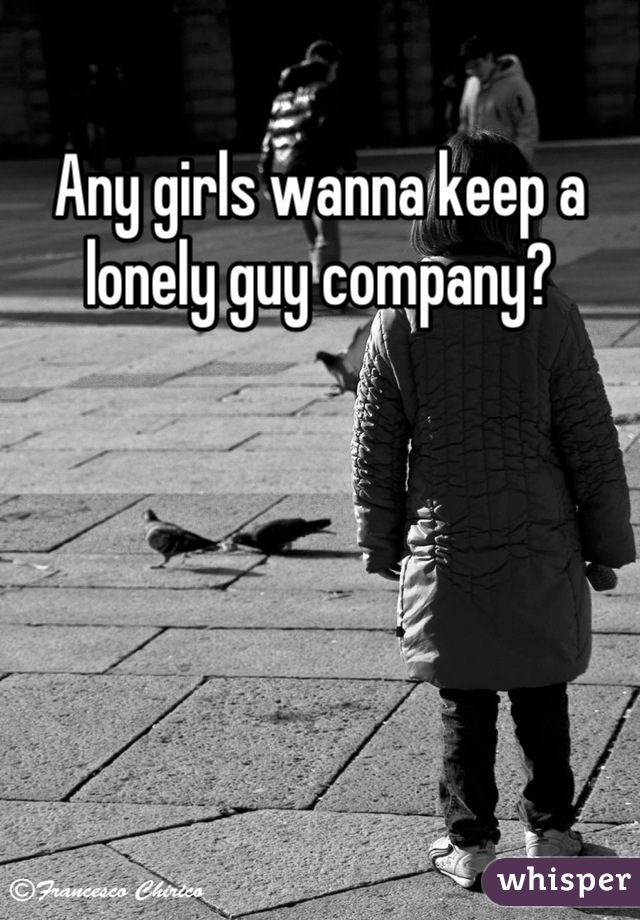 Any girls wanna keep a lonely guy company?