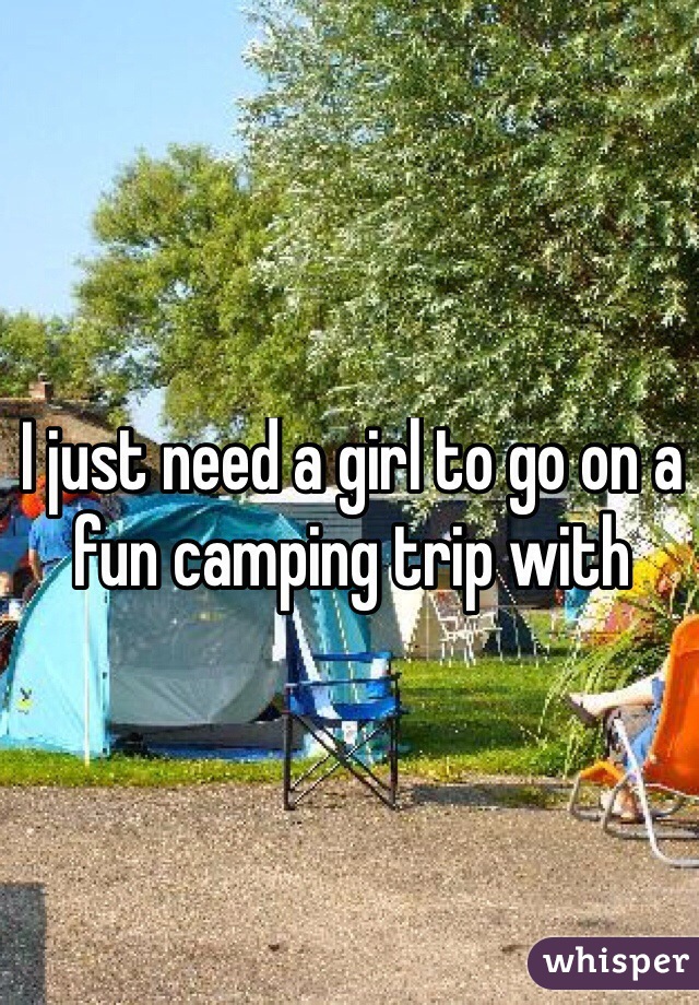 I just need a girl to go on a fun camping trip with 
