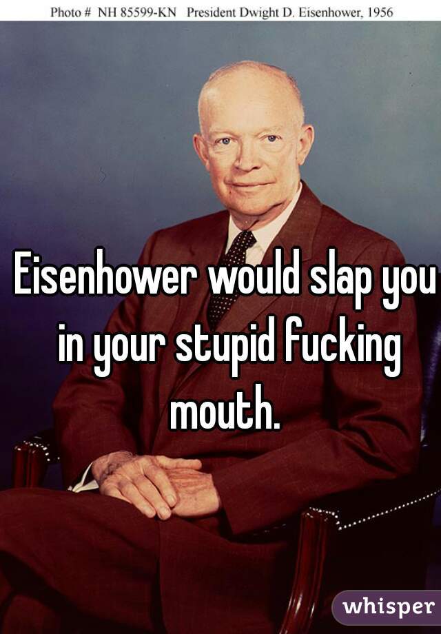 Eisenhower would slap you in your stupid fucking mouth. 