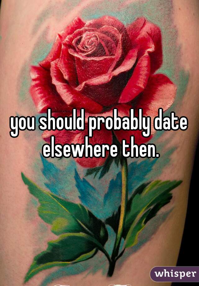 you should probably date elsewhere then.