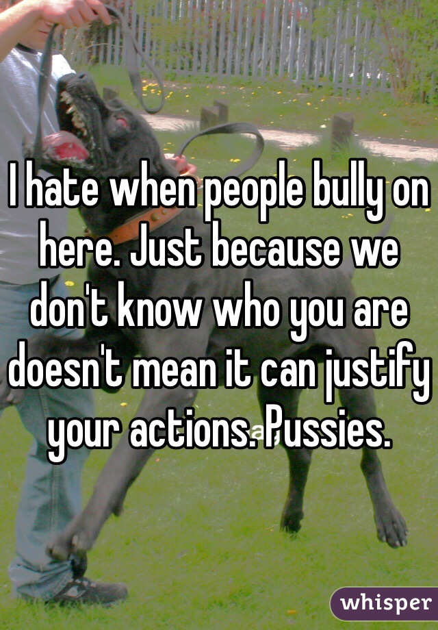I hate when people bully on here. Just because we don't know who you are doesn't mean it can justify your actions. Pussies.