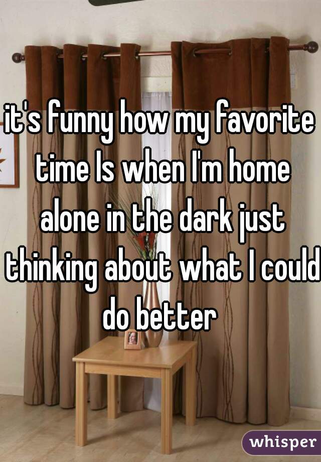 it's funny how my favorite time Is when I'm home alone in the dark just thinking about what I could do better 