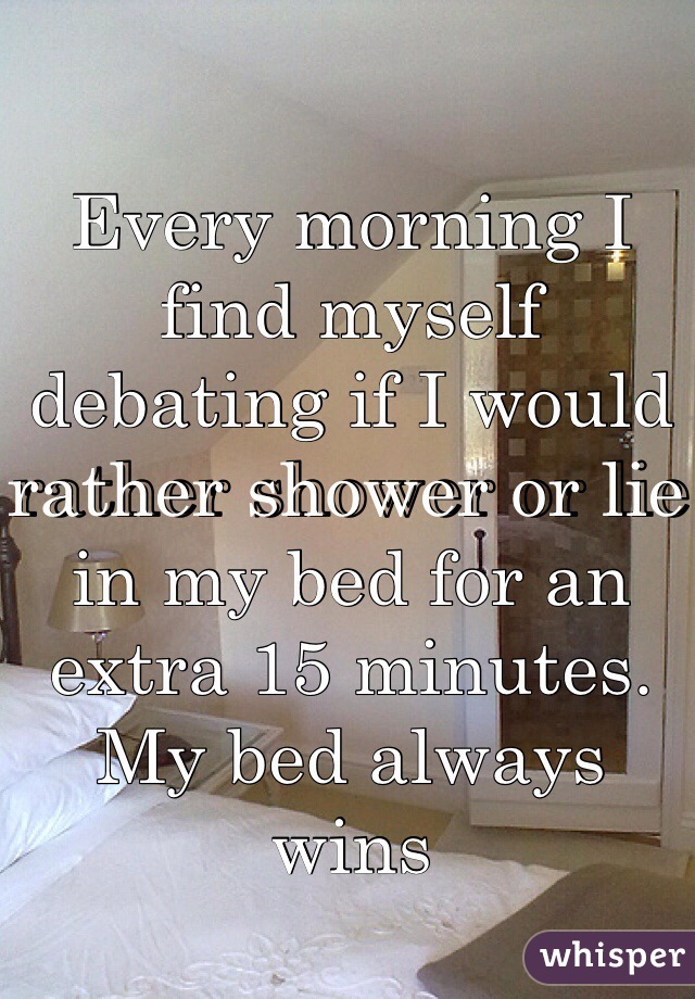 Every morning I find myself debating if I would rather shower or lie in my bed for an extra 15 minutes. 
My bed always wins 
