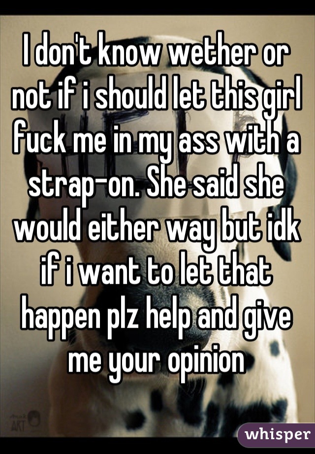 I don't know wether or not if i should let this girl fuck me in my ass with a strap-on. She said she would either way but idk if i want to let that happen plz help and give me your opinion