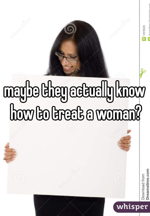 maybe they actually know how to treat a woman?