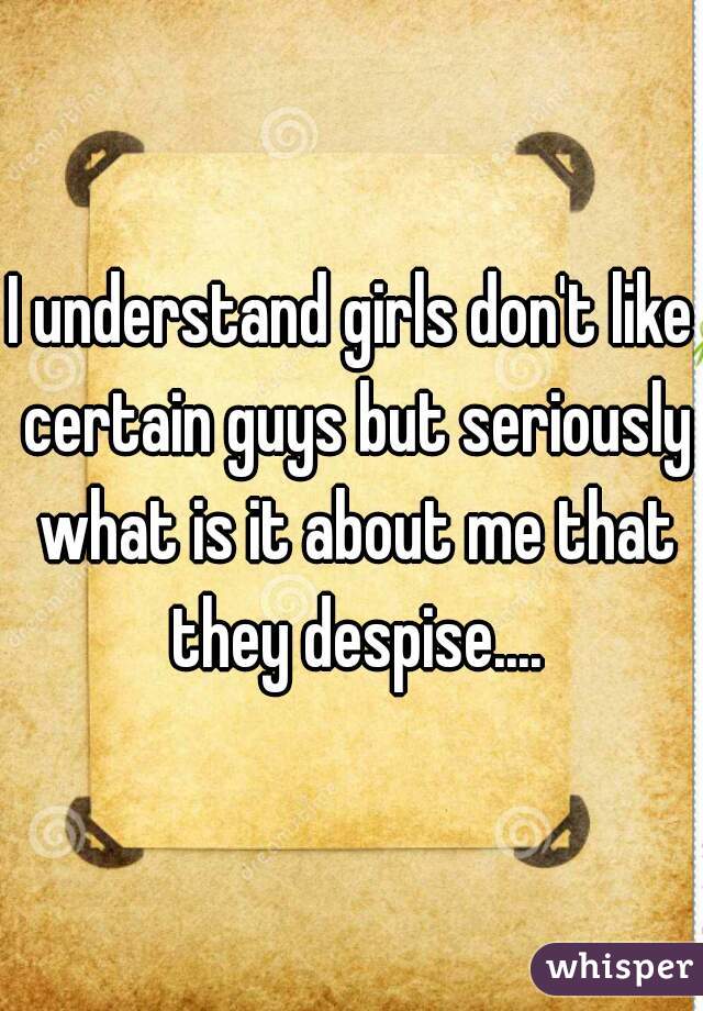 I understand girls don't like certain guys but seriously what is it about me that they despise....
