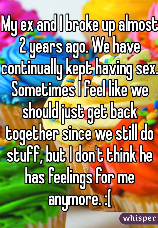 My ex and I broke up almost 2 years ago. We have continually kept having sex. Sometimes I feel like we should just get back together since we still do stuff, but I don't think he has feelings for me anymore. :(