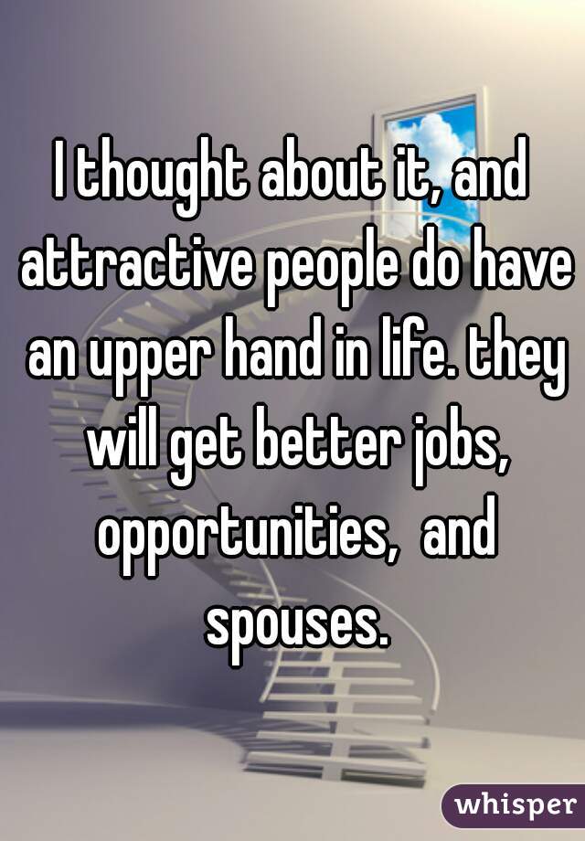 I thought about it, and attractive people do have an upper hand in life. they will get better jobs, opportunities,  and spouses.